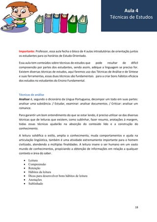 18
Importante: Professor, essa aula fecha o bloco de 4 aulas introdutórias de orientação juntos
os estudantes para os horários de Estudo Orientado.
Essa aula tem conteúdos sobre técnicas de estudos que pode resultar de difícil
compreensão por partes dos estudantes, sendo assim, adéque a linguagem se preciso for.
Existem diversas técnicas de estudos, aqui faremos uso das Técnicas de Análise e de Síntese
e suas ferramentas, essas duas técnicas são fundamentais para a criar bons hábitos eficácia
dos estudos no estudantes do Ensino Fundamental.
Técnicas de análise
Analisar é, segundo o dicionário da Língua Portuguesa, decompor um todo em suas partes:
analisar uma substância. / Estudar, examinar: analisar documentos. / Criticar: analisar um
romance.
Para garantir um bom entendimento do que se estar lendo, é preciso utilizar-se das diversas
técnicas que de leituras que existem, como sublinhar, fazer resumo, anotações à margem,
todas essas técnicas ajudarão na absorção do conteúdo lido e a construção do
conhecimento.
A leitura solidifica o estilo, amplia o conhecimento, muda comportamentos e ajuda na
articulação lingüística, também é uma atividade extremamente importante para o homem
civilizado, atendendo a múltiplas finalidades. A leitura insere o ser humano em um vasto
mundo de conhecimentos, propiciando a obtenção de informações em relação a qualquer
contexto e área do saber.
 Leitura
 Compreensão
 Retenção
 Hábitos da leitura
 Dicas para desenvolver bons hábitos de leitura
 Anotações
 Sublinhado
Aula 4
Técnicas de Estudos
 