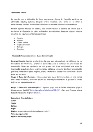 19
Técnicas de Síntese
De acordo com o dicionário da língua portuguesa, Síntese é: Exposição genérica ou
abreviada; resumo, sumário, sinopse: síntese histórica. Uma forma de se obter a
capacidade de síntese é desenvolver habilidades de leitura e produzir bastantes textos.
Existem algumas técnicas de síntese, elas buscam facilitar o objetivo da síntese que é
condensar a informação do todo, facilitando a aprendizagem. Esquema, resumo, quadro
sinóptico são algumas das técnicas da síntese.
 Esquema
 Resumo
 Quadro Sinótico
 Mapas Conceituais
 Definição
 Diretrizes
Atividade1: Pesquisa de campo - Busca da informação
Desenvolvimento: Agende a aula deste dia para que seja realizada na biblioteca ou no
laboratório de informática. Oriente os estudantes para a realização de uma busca de
informação. Separe os estudantes em dois grupos, um ficara responsável pela busca de
informação, através em livros pela internet ou biblioteca a respeito de algum tema elegido
por você professor ou pelos próprios jovens, a historia da cidade onde se localiza a escola
pode seu um tema.
Grupo 1: Busca da informação- É responsável pela busca de informações em pelo menos
em 4 sites diferentes, farão um resumo da informação encontrada e guardar as fontes
teóricas nas quais pesquisaram.
Grupo 2: Elaboração da informação – O segundo grupo, com as fontes teóricas do grupo 1
já nas normas da ABNT (http://www.bu.ufsc.br/home982.PDF) e fará uma ficha de leitura
baseada no resumo do grupo anterior.
Exemplo de ficha de leitura:
Autor:
Título:
Edição:
Lugar:
Páginas (onde estavam as informações retiradas ):
Tema ou argumento:
Opinião pessoal do grupo:
 