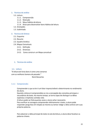 22
1. Técnicas de análise
1.1. Leitura
1.1.1. Compreensão
1.1.2. Retenção
1.1.3. Maus hábitos da leitura
1.1.4. Dicas para desenvolver bons hábitos de leitura
1.2. Anotações
1.3. Sublinhado
2. Técnicas de Síntese
2.1. Esquema
2.2. Resumo
2.3. Quadro Sinótico
2.4. Mapas Conceituais
2.4.1. Definição
2.4.2. Diretrizes
2.4.3. Como construir um Mapa conceitual
1. Técnicas de análise
1.1. Leitura
“A leitura de livros bons é como uma conversa
com os melhores homens do passado.”
René Descartes
1.1.1 Compreensão:
Compreender o que se ler é um fator imprescindível e determinante no rendimento
do aluno.
Quando a leitura é compreendida se cria a concepção dos conceitos principais e
secundários do texto. Ao mesmo tempo, se torna capaz de distinguir as idéias
explicitas e implícitas contidas nele.
A leitura pode ser feita quantas vezes o aluno achar necessário.
Para verificar se conseguiu compreender efetivamente o texto, o aluno pode
responder perguntas em relação ao mesmo ou tentar redigir a idéia central com suas
próprias palavras.
Para absorver a idéia principal do texto no ato da leitura, o aluno deve focalizar as
palavras-chaves.
 