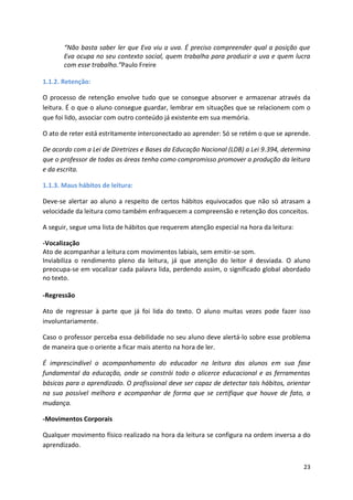 23
“Não basta saber ler que Eva viu a uva. É preciso compreender qual a posição que
Eva ocupa no seu contexto social, quem trabalha para produzir a uva e quem lucra
com esse trabalho.”Paulo Freire
1.1.2. Retenção:
O processo de retenção envolve tudo que se consegue absorver e armazenar através da
leitura. É o que o aluno consegue guardar, lembrar em situações que se relacionem com o
que foi lido, associar com outro conteúdo já existente em sua memória.
O ato de reter está estritamente interconectado ao aprender: Só se retém o que se aprende.
De acordo com a Lei de Diretrizes e Bases da Educação Nacional (LDB) a Lei 9.394, determina
que o professor de todas as áreas tenha como compromisso promover a produção da leitura
e da escrita.
1.1.3. Maus hábitos de leitura:
Deve-se alertar ao aluno a respeito de certos hábitos equivocados que não só atrasam a
velocidade da leitura como também enfraquecem a compreensão e retenção dos conceitos.
A seguir, segue uma lista de hábitos que requerem atenção especial na hora da leitura:
-Vocalização
Ato de acompanhar a leitura com movimentos labiais, sem emitir-se som.
Inviabiliza o rendimento pleno da leitura, já que atenção do leitor é desviada. O aluno
preocupa-se em vocalizar cada palavra lida, perdendo assim, o significado global abordado
no texto.
-Regressão
Ato de regressar à parte que já foi lida do texto. O aluno muitas vezes pode fazer isso
involuntariamente.
Caso o professor perceba essa debilidade no seu aluno deve alertá-lo sobre esse problema
de maneira que o oriente a ficar mais atento na hora de ler.
É imprescindível o acompanhamento do educador na leitura dos alunos em sua fase
fundamental da educação, onde se constrói todo o alicerce educacional e as ferramentas
básicas para o aprendizado. O profissional deve ser capaz de detectar tais hábitos, orientar
na sua possível melhora e acompanhar de forma que se certifique que houve de fato, a
mudança.
-Movimentos Corporais
Qualquer movimento físico realizado na hora da leitura se configura na ordem inversa a do
aprendizado.
 