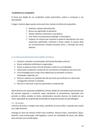 24
-Insuficiência no vocabulário
O aluno que dispõe de um vocabulário amplo potencializa, acelera e enriquece o seu
aprendizado.
A seguir, listamos alguns passos como exercícios visando à melhora do vocabulário:
 Sublinhar a palavra desconhecida.
 Buscar seu significado no dicionário.
 Anotar sinônimos referentes a essa palavra.
 Criar frases, nas quais possa empregar a nova palavra.
 Preparar um arquivo que contenha as palavras descobertas com seus
respectivos significados, sinônimos e frases criadas. O arquivo deve
ser constantemente revisado buscando assim, a retenção das novas
palavras.
1.1.4. Dicas para desenvolver bons hábitos de leitura:
 Focalizar a atenção e concentração, eliminando distrações externas.
 Buscar ambientes confortáveis e organizados.
 Buscar as palavras-chave a fim de entender o texto em sua totalidade.
 Desenvolver vocabulário, através de um incremento na freqüência com que se ler.
 Criar estratégias para corrigir maus hábitos que se percebam na leitura-
vocalização, regressão, etc.
 Revisar e repensar no conteúdo lido são exercícios que verificam se o aluno está
conseguindo assimilar o conteúdo.
 Resumir e reescrever o que leu potencializa a compreensão.
Quem domina com segurança satisfatória a leitura, dispõe de uma poderosa ferramenta que
lhe permite organizar o raciocínio, expor claramente os pensamentos, apreender com
precisão as idéias contidas no texto, contextualizar assuntos diversos em função da sua
maior capacidade de compreensão acumulada ao longo do processo de aprendizagem.
1.2. Anotações
A técnica de anotar à margem dos textos, possibilita ao aluno voltar a atenção para aquilo
que julga relevante.
Emprega-se tanto de maneira verbal como simbólica. Palavras-chave, comentários, figura,
desenho, sinais (exclamação, interrogação) e outros da criatividade do aluno, são válidos
para assinalar suas considerações.
 