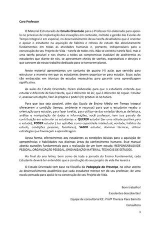 3
Caro Professor
O Material Estruturado de Estudo Orientado para o Professor foi elaborado para apoiá-
lo no processo de implantação das inovações em conteúdo, método e gestão das Escolas de
Tempo Integral e em especial, no desenvolvimento dessa tarefa desafiadora que é orientar
e apoiar o estudante na aquisição de hábitos e rotinas de estudo tão absolutamente
fundamentais em todas as atividades humanas e, portanto, indispensáveis para a
consecução do seu Projeto de Vida – tarefa de todos nós. Não se constitui tarefa fácil, mas é
uma tarefa possível e nos chama a todos ao compromisso inadiável de acolhermos os
estudantes que diante de nós, se apresentam cheios de sonhos, expectativas e desejos e
que carecem do nosso trabalho dedicado para se tornarem planos.
Neste material apresentamos um conjunto de quatro (4) aulas que servirão para
estruturar a maneira em que os estudantes devem organizar-se para estudar. Essas aulas
são embasadas em técnicas de estudos necessárias para garantir uma aprendizagem
significativa.
As aulas do Estudo Orientado, foram elaboradas para que o estudante entenda que
estudar é diferente de fazer tarefa, que é diferente de ler, que é diferente de copiar. Estudar
é, analisar um objeto, fazê-lo próprio e poder (re) produzi-lo no futuro.
Para que isso seja possível, além das Escola de Ensino Médio em Tempo Integral
oferecerem a condição (tempo, ambiente e recursos) para que o estudante receba a
orientação para estudar, para fazer tarefas, para utilizar-se das variadas técnicas de leitura,
análise e manipulação de dados e informações, você professor, tem sua parcela de
contribuição em estimular os estudantes a: QUERER estudar (ter uma atitude positiva para
o estudo); PODER estudar ( ter aptidões como capacidade intelectual, vontade, hábitos de
estudo, condições pessoais, familiares); SABER estudar, dominar técnicas, utilizar
estratégias que favoreçam a aprendizagem.
Dessa forma, ofereceremos aos estudantes as condições básicas para a aquisição de
competências e habilidades nas distintas áreas do conhecimento humano. Esse manual
aborda questões fundamentais para a realização de um bom estudo, RESPONSABILIDADE
PESSOAL, ORGANIZAÇÃO PESSOAL, ORGANIZAÇÃO MATERIAL, TÉCNICAS DE ESTUDOS.
Ao final do ano letivo, bem como de toda a jornada do Ensino Fundamental, cada
Estudante deverá ter entendido que a construção do seu projeto de vida lhe levará a
O Estudo Orientado tem base na filosofia da Pedagogia da Presença, no olhar atento
ao desenvolvimento acadêmico que cada estudante merece ter do seu professor, de uma
escola pensada para apoiá-lo na construção do seu Projeto de Vida.
Bom trabalho!
Excelentes descobertas!
Equipe de consultoria ICE. Profª Thereza Paes Barreto
Consultora
 