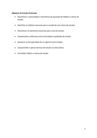 4
Objetivos do Estudo Orientado
 Reconhecer a necessidade e importância da aquisição de hábitos e rotinas de
estudo.
 Identificar os hábitos essenciais para a criação de uma rotina de estudos.
 Reconhecer os elementos essenciais para o ato de estudar.
 Compreender a diferença entre intensidade e qualidade de estudo.
 Apropriar-se da capacidade de se organizar para estudar.
 Compreender e aplicar técnicas de estudo na rotina diária.
 Consolidar hábitos e rotinas de estudo.
 