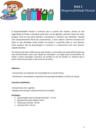 6
A Responsabilidade Pessoal é essencial para o sucesso dos estudos, através da boa
organização do tempo o estudante pode fazer uso de agendas, cadernos, blocos de notas,
qualquer meio em que possa distribuir, acompanhar e controlar suas atividades. Fazendo
esse acompanhamento diário dos compromissos, o aluno obterá o domínio necessário de
todas as suas atividades sendo assíduo nos prazos e cumprindo todos os seus deveres.
Como qualquer tipo de aprendizagem, o controle e o compromisso com seus deveres,
exigirão disciplina.
Ter domínio das boas razões do por quê estudar, é uma prática de autoconhecimento que
atua primeiramente como uma injeção de motivação e ao longo prazo se personifica em
metas a serem alcançadas. Encontrar um sentido no ato de estudar é a alavanca que o
jovem necessita para alçar o vôo rumo ao seu sonho.
Objetivos:
- Conscientizar os estudantes da necessidade de um estudo eficaz;
- Reconhecer a necessidade e importância da aquisição de hábitos e rotinas de estudo.
Conceitos trabalhados:
-Compromisso com a agenda.
-Relação entre estudos e desenvolvimento do cidadão.
Atividades:
 Apresentação sobre o Estudo Orientado – 15 min
 Questionário sobre hábitos 15min
 Razões para Estudar- 10 min
 Conversa final –10 min
Aula 1
Responsabilidade Pessoal
 