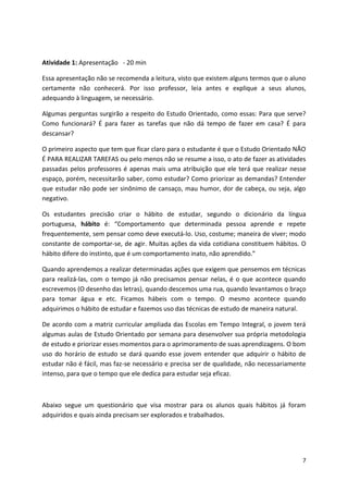 7
Atividade 1: Apresentação - 20 min
Essa apresentação não se recomenda a leitura, visto que existem alguns termos que o aluno
certamente não conhecerá. Por isso professor, leia antes e explique a seus alunos,
adequando à linguagem, se necessário.
Algumas perguntas surgirão a respeito do Estudo Orientado, como essas: Para que serve?
Como funcionará? É para fazer as tarefas que não dá tempo de fazer em casa? É para
descansar?
O primeiro aspecto que tem que ficar claro para o estudante é que o Estudo Orientado NÃO
É PARA REALIZAR TAREFAS ou pelo menos não se resume a isso, o ato de fazer as atividades
passadas pelos professores é apenas mais uma atribuição que ele terá que realizar nesse
espaço, porém, necessitarão saber, como estudar? Como priorizar as demandas? Entender
que estudar não pode ser sinônimo de cansaço, mau humor, dor de cabeça, ou seja, algo
negativo.
Os estudantes precisão criar o hábito de estudar, segundo o dicionário da língua
portuguesa, hábito é: “Comportamento que determinada pessoa aprende e repete
frequentemente, sem pensar como deve executá-lo. Uso, costume; maneira de viver; modo
constante de comportar-se, de agir. Muitas ações da vida cotidiana constituem hábitos. O
hábito difere do instinto, que é um comportamento inato, não aprendido.”
Quando aprendemos a realizar determinadas ações que exigem que pensemos em técnicas
para realizá-las, com o tempo já não precisamos pensar nelas, é o que acontece quando
escrevemos (O desenho das letras), quando descemos uma rua, quando levantamos o braço
para tomar água e etc. Ficamos hábeis com o tempo. O mesmo acontece quando
adquirimos o hábito de estudar e fazemos uso das técnicas de estudo de maneira natural.
De acordo com a matriz curricular ampliada das Escolas em Tempo Integral, o jovem terá
algumas aulas de Estudo Orientado por semana para desenvolver sua própria metodologia
de estudo e priorizar esses momentos para o aprimoramento de suas aprendizagens. O bom
uso do horário de estudo se dará quando esse jovem entender que adquirir o hábito de
estudar não é fácil, mas faz-se necessário e precisa ser de qualidade, não necessariamente
intenso, para que o tempo que ele dedica para estudar seja eficaz.
Abaixo segue um questionário que visa mostrar para os alunos quais hábitos já foram
adquiridos e quais ainda precisam ser explorados e trabalhados.
 