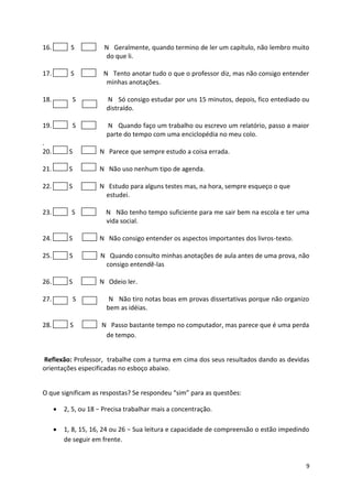 9
16. S N Geralmente, quando termino de ler um capítulo, não lembro muito
do que li.
17. S N Tento anotar tudo o que o professor diz, mas não consigo entender
minhas anotações.
18. S N Só consigo estudar por uns 15 minutos, depois, fico entediado ou
distraído.
19. S N Quando faço um trabalho ou escrevo um relatório, passo a maior
parte do tempo com uma enciclopédia no meu colo.
.
20. S N Parece que sempre estudo a coisa errada.
21. S N Não uso nenhum tipo de agenda.
22. S N Estudo para alguns testes mas, na hora, sempre esqueço o que
estudei.
23. S N Não tenho tempo suficiente para me sair bem na escola e ter uma
vida social.
24. S N Não consigo entender os aspectos importantes dos livros-texto.
25. S N Quando consulto minhas anotações de aula antes de uma prova, não
consigo entendê-las
26. S N Odeio ler.
27. S N Não tiro notas boas em provas dissertativas porque não organizo
bem as idéias.
28. S N Passo bastante tempo no computador, mas parece que é uma perda
de tempo.
Reflexão: Professor, trabalhe com a turma em cima dos seus resultados dando as devidas
orientações especificadas no esboço abaixo.
O que significam as respostas? Se respondeu “sim” para as questões:
 2, 5, ou 18 − Precisa trabalhar mais a concentração.
 1, 8, 15, 16, 24 ou 26 − Sua leitura e capacidade de compreensão o estão impedindo
de seguir em frente.
 