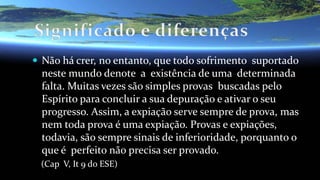  Não há crer, no entanto, que todo sofrimento suportado
neste mundo denote a existência de uma determinada
falta. Muitas vezes são simples provas buscadas pelo
Espírito para concluir a sua depuração e ativar o seu
progresso. Assim, a expiação serve sempre de prova, mas
nem toda prova é uma expiação. Provas e expiações,
todavia, são sempre sinais de inferioridade, porquanto o
que é perfeito não precisa ser provado.
(Cap V, It 9 do ESE)
 