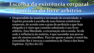  Desprendido da matéria e no estado de erraticidade, o
Espírito procede à escolha de suas futuras existências
corporais, de acordo com o grau de perfeição a que haja
chegado e é nisto que consiste sobretudo o seu livre-
arbítrio. Esta liberdade, a encarnação não a anula. Se ele
cede à influência da matéria, é que sucumbe nas provas
que ele mesmo escolheu. Para ter quem o ajude a vencê-las,
concedido lhe é invocar a assistência de Deus e dos bons
Espíritos. (Q 872 do LE)
 