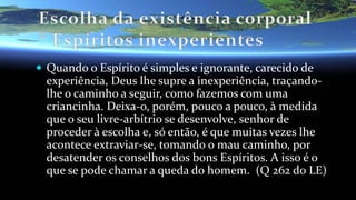  Quando o Espírito é simples e ignorante, carecido de
experiência, Deus lhe supre a inexperiência, traçando-
lhe o caminho a seguir, como fazemos com uma
criancinha. Deixa-o, porém, pouco a pouco, à medida
que o seu livre-arbítrio se desenvolve, senhor de
proceder à escolha e, só então, é que muitas vezes lhe
acontece extraviar-se, tomando o mau caminho, por
desatender os conselhos dos bons Espíritos. A isso é o
que se pode chamar a queda do homem. (Q 262 do LE)
 