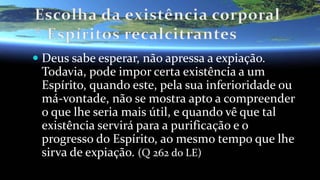  Deus sabe esperar, não apressa a expiação.
Todavia, pode impor certa existência a um
Espírito, quando este, pela sua inferioridade ou
má-vontade, não se mostra apto a compreender
o que lhe seria mais útil, e quando vê que tal
existência servirá para a purificação e o
progresso do Espírito, ao mesmo tempo que lhe
sirva de expiação. (Q 262 do LE)
 