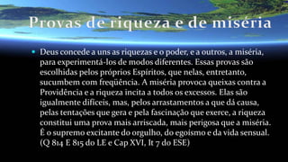  Deus concede a uns as riquezas e o poder, e a outros, a miséria,
para experimentá-los de modos diferentes. Essas provas são
escolhidas pelos próprios Espíritos, que nelas, entretanto,
sucumbem com freqüência. A miséria provoca queixas contra a
Providência e a riqueza incita a todos os excessos. Elas são
igualmente difíceis, mas, pelos arrastamentos a que dá causa,
pelas tentações que gera e pela fascinação que exerce, a riqueza
constitui uma prova mais arriscada, mais perigosa que a miséria.
É o supremo excitante do orgulho, do egoísmo e da vida sensual.
(Q 814 E 815 do LE e Cap XVI, It 7 do ESE)
 