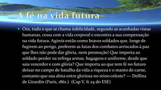  Ora, tudo o que se chama infelicidade, segundo as acanhadas vistas
humanas, cessa com a vida corporal e encontra a sua compensação
na vida futura. Agireis então como bravos soldados que, longe de
fugirem ao perigo, preferem as lutas dos combates arriscados à paz
que lhes não pode dar glória, nem promoção! Que importa ao
soldado perder na refrega armas, bagagens e uniforme, desde que
saia vencedor e com glória? Que importa ao que tem fé no futuro
deixar no campo de batalha da vida a riqueza e o manto de carne,
contanto que sua alma entre gloriosa no reino celeste? — Delfina
de Girardin (Paris, 1861.) (Cap V, It 24 do ESE)
 