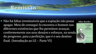 Não há faltas irremissíveis que a expiação não possa
apagar. Meio de consegui-lo encontra o homem nas
diferentes existências que lhe permitem avançar,
conformemente aos seus desejos e esforços, na senda
do progresso, para a perfeição, que é o seu destino
final. (Introdução ao LE – Parte VI)
 