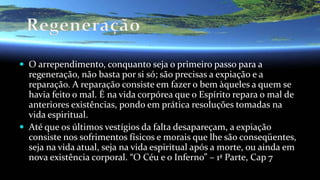  O arrependimento, conquanto seja o primeiro passo para a
regeneração, não basta por si só; são precisas a expiação e a
reparação. A reparação consiste em fazer o bem àqueles a quem se
havia feito o mal. É na vida corpórea que o Espírito repara o mal de
anteriores existências, pondo em prática resoluções tomadas na
vida espiritual.
 Até que os últimos vestígios da falta desapareçam, a expiação
consiste nos sofrimentos físicos e morais que lhe são conseqüentes,
seja na vida atual, seja na vida espiritual após a morte, ou ainda em
nova existência corporal. “O Céu e o Inferno” – 1ª Parte, Cap 7
 