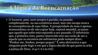  O homem, pois, nem sempre é punido, ou punido
completamente, na sua existência atual; mas não escapa nunca
às conseqüências de suas faltas. A prosperidade do mau é apenas
momentânea; se ele não expiar hoje, expiará amanhã, ao passo
que aquele que sofre está expiando o seu passado. O infortúnio
que, à primeira vista, parece imerecido tem sua razão de ser, e
aquele que se encontra em sofrimento pode sempre dizer:
“Perdoa-me, Senhor, porque pequei.” É uma alternativa a que
ninguém pode fugir e em que a lógica decide de que parte se acha
a justiça de Deus. (Cap V, It 6 do ESE)
 