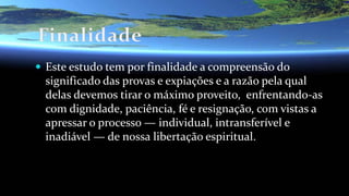  Este estudo tem por finalidade a compreensão do
significado das provas e expiações e a razão pela qual
delas devemos tirar o máximo proveito, enfrentando-as
com dignidade, paciência, fé e resignação, com vistas a
apressar o processo — individual, intransferível e
inadiável — de nossa libertação espiritual.
 