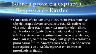  Como todo efeito tem uma causa, as misérias humanas
são efeitos que devem ter a sua; se esta não estiver na
vida atual, deve estar numa vida anterior. Além disso,
admitindo a justiça de Deus, tais efeitos devem ter uma
relação mais ou menos íntima com os atos precedentes,
dos quais são, ao mesmo tempo, castigo para o passado e
prova para o futuro. São expiações no sentido de que são
conseqüência de uma falta e provas em relação ao
proveito delas tirado.
 