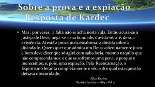  Mas , por vezes, a falta não se acha nesta vida. Então acusa-se a
justiça de Deus, nega-se a sua bondade, duvida-se, até, de sua
existência. Aí está a prova mais escabrosa: a dúvida sobre a
divindade. Quem quer que admita um Deus soberanamente justo
e bom deve dizer que só agirá com sabedoria, mesmo naquilo que
não compreendamos; e que se sofremos uma pena, é porque o
merecemos; é, pois, uma expiação. Pela Reencarnação, o
Espiritismo levanta completamente o véu sob o qual esta questão
deixava obscuridade.
Allan Kardec
Revista Espírita – 1863 – Vol 9
 