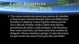  “Em várias existências passei por provas de trabalho
e miséria que voluntariamente havia escolhido para
fortalecer e depurar o meu Espírito; dessas provas
tive a dita de triunfar, vindo a faltar uma última,
porventura de todas a mais perigosa: a da fortuna e
bem-estar materiais, um bem-estar sem sombra de
desgosto. Nessa consistia o perigo. E antes de tentar,
eu quis sentir-me assaz forte para não sucumbir.”
 