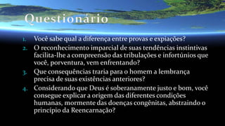 1. Você sabe qual a diferença entre provas e expiações?
2. O reconhecimento imparcial de suas tendências instintivas
facilita-lhe a compreensão das tribulações e infortúnios que
você, porventura, vem enfrentando?
3. Que consequências traria para o homem a lembrança
precisa de suas existências anteriores?
4. Considerando que Deus é soberanamente justo e bom, você
consegue explicar a origem das diferentes condições
humanas, mormente das doenças congênitas, abstraindo o
princípio da Reencarnação?
 