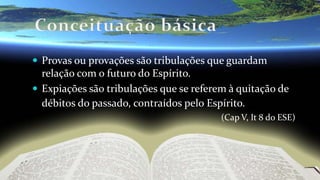  Provas ou provações são tribulações que guardam
relação com o futuro do Espírito.
 Expiações são tribulações que se referem à quitação de
débitos do passado, contraídos pelo Espírito.
(Cap V, It 8 do ESE)
 