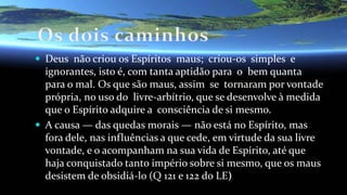  Deus não criou os Espíritos maus; criou-os simples e
ignorantes, isto é, com tanta aptidão para o bem quanta
para o mal. Os que são maus, assim se tornaram por vontade
própria, no uso do livre-arbítrio, que se desenvolve à medida
que o Espírito adquire a consciência de si mesmo.
 A causa — das quedas morais — não está no Espírito, mas
fora dele, nas influências a que cede, em virtude da sua livre
vontade, e o acompanham na sua vida de Espírito, até que
haja conquistado tanto império sobre si mesmo, que os maus
desistem de obsidiá-lo (Q 121 e 122 do LE)
 