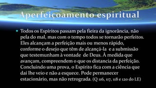  Todos os Espíritos passam pela fieira da ignorância, não
pela do mal, mas com o tempo todos se tornarão perfeitos.
Eles alcançam a perfeição mais ou menos rápido,
conforme o desejo que têm de alcançá-la e a submissão
que testemunham à vontade de Deus. À medida que
avançam, compreendem o que os distancia da perfeição.
Concluindo uma prova, o Espírito fica com a ciência que
daí lhe veio e não a esquece. Pode permanecer
estacionário, mas não retrograda. (Q 116, 117, 118 e 120 do LE)
 