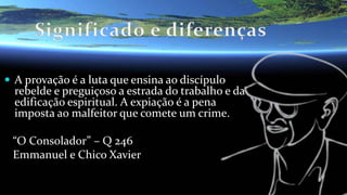  A provação é a luta que ensina ao discípulo
rebelde e preguiçoso a estrada do trabalho e da
edificação espiritual. A expiação é a pena
imposta ao malfeitor que comete um crime.
“O Consolador” – Q 246
Emmanuel e Chico Xavier
 
