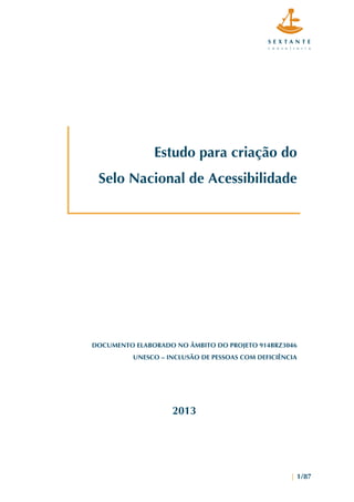  
	
  
| 1/87
Estudo para criação do
Selo Nacional de Acessibilidade
DOCUMENTO ELABORADO NO ÂMBITO DO PROJETO 914BRZ3046
UNESCO – INCLUSÃO DE PESSOAS COM DEFICIÊNCIA
2013
 