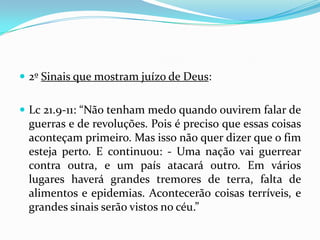  2º Sinais que mostram juízo de Deus:


 Lc 21.9-11: “Não tenham medo quando ouvirem falar de
 guerras e de revoluções. Pois é preciso que essas coisas
 aconteçam primeiro. Mas isso não quer dizer que o fim
 esteja perto. E continuou: - Uma nação vai guerrear
 contra outra, e um país atacará outro. Em vários
 lugares haverá grandes tremores de terra, falta de
 alimentos e epidemias. Acontecerão coisas terríveis, e
 grandes sinais serão vistos no céu.”
 
