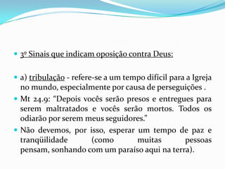  3º Sinais que indicam oposição contra Deus:


 a) tribulação - refere-se a um tempo difícil para a Igreja
  no mundo, especialmente por causa de perseguições .
 Mt 24.9: “Depois vocês serão presos e entregues para
  serem maltratados e vocês serão mortos. Todos os
  odiarão por serem meus seguidores.”
 Não devemos, por isso, esperar um tempo de paz e
  tranqüilidade      (como        muitas       pessoas
  pensam, sonhando com um paraíso aqui na terra).
 