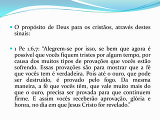  O propósito de Deus para os cristãos, através destes
 sinais:

 1 Pe 1.6,7: “Alegrem-se por isso, se bem que agora é
 possível que vocês fiquem tristes por algum tempo, por
 causa dos muitos tipos de provações que vocês estão
 sofrendo. Essas provações são para mostrar que a fé
 que vocês tem é verdadeira. Pois até o ouro, que pode
 ser destruído, é provado pelo fogo. Da mesma
 maneira, a fé que vocês têm, que vale muito mais do
 que o ouro, precisa ser provada para que continuem
 firme. E assim vocês receberão aprovação, glória e
 honra, no dia em que Jesus Cristo for revelado.”
 