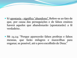  b) apostasia - significa “abandono”. Refere-se ao fato de
  que, por causa das perseguições e de falsos ensinos
  haverá aqueles que abandonarão (apostatarão) a fé
  verdadeira .

 Mt 24.24; “Porque aparecerão falsos profetas e falsos
  messias, que farão milagres e maravilhas para
  enganar, se possível, até o povo escolhido de Deus.”
 