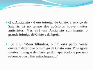  c) o Anticristo - é um inimigo de Cristo, a serviço de
 Satanás. Já no tempo dos apóstolos houve muitos
 anticristos. Mas virá um Anticristo culminante, o
 grande inimigo de Cristo e da Igreja.

 1 Jo 2.18: “Meus filhinhos, o fim está perto. Vocês
 ouviram dizer que o Inimigo de Cristo vem. Pois agora
 muitos inimigos de Cristo já têm aparecido, e por isso
 sabemos que o fim está chegando.”
 