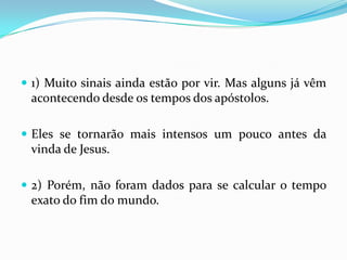  1) Muito sinais ainda estão por vir. Mas alguns já vêm
 acontecendo desde os tempos dos apóstolos.

 Eles se tornarão mais intensos um pouco antes da
 vinda de Jesus.

 2) Porém, não foram dados para se calcular o tempo
 exato do fim do mundo.
 