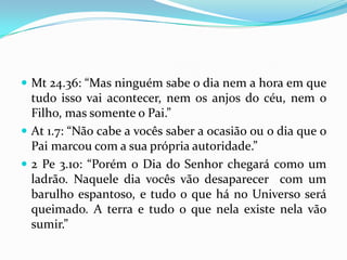  Mt 24.36: “Mas ninguém sabe o dia nem a hora em que
  tudo isso vai acontecer, nem os anjos do céu, nem o
  Filho, mas somente o Pai.”
 At 1.7: “Não cabe a vocês saber a ocasião ou o dia que o
  Pai marcou com a sua própria autoridade.”
 2 Pe 3.10: “Porém o Dia do Senhor chegará como um
  ladrão. Naquele dia vocês vão desaparecer com um
  barulho espantoso, e tudo o que há no Universo será
  queimado. A terra e tudo o que nela existe nela vão
  sumir.”
 