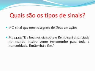 Quais são os tipos de sinais?
 1º O sinal que mostra a graça de Deus em ação:


 Mt 24.14: “E a boa notícia sobre o Reino será anunciada
 no mundo inteiro como testemunho para toda a
 humanidade. Então virá o fim.”
 