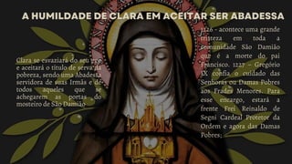 A HUMILDADE DE CLARA EM ACEITAR SER ABADESSA
A HUMILDADE DE CLARA EM ACEITAR SER ABADESSA
Clara se esvaziará do seu ego
e aceitará o título de serva da
pobreza, sendo uma Abadessa
servidora de suas Irmãs e de
todos aqueles que se
achegarem as portas do
mosteiro de São Damião
1226 - acontece uma grande
tristeza em toda a
comunidade São Damião
que é a morte do pai
Francisco. 1227 – Gregório
IX confia o cuidado das
Senhoras ou Damas Pobres
aos Frades Menores. Para
esse encargo, estará a
frente Frei Reinaldo de
Segni Cardeal Protetor da
Ordem e agora das Damas
Pobres;
 