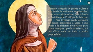 Contudo, Gregório IX propõe a Clara e
suas Irmãs de aceitarem propriedades.
Clara recusa de imediato, pois já havia
se decidido pelo Privilégio da Pobreza.
1230 – Para Gregório proíbe os frades
de darem assistência a Clara e sua
Irmãs e de entrarem no mosteiro para
darem qualquer tipo de assistência, até
que Clara mude de ideia e aceite
propriedades.
 