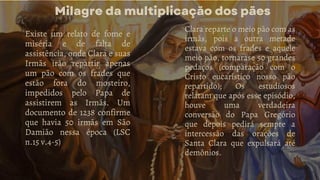 Milagre da multiplicação dos pães
Existe um relato de fome e
miséria e de falta de
assistência, onde Clara e suas
Irmãs irão repartir apenas
um pão com os frades que
estão fora do mosteiro,
impedidos pelo Papa de
assistirem as Irmãs. Um
documento de 1238 confirme
que havia 50 irmãs em São
Damião nessa época (LSC
n.15 v.4-5)
Clara reparte o meio pão com as
irmãs, pois a outra metade
estava com os frades e aquele
meio pão, tornarase 50 grandes
pedaços (comparação com o
Cristo eucarístico nosso pão
repartido); Os estudiosos
relatam que após esse episódio,
houve uma verdadeira
conversão do Papa Gregório
que depois pedirá sempre a
intercessão das orações de
Santa Clara que expulsará até
demônios.
 