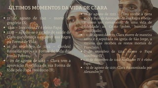 ÚLTIMOS MOMENTOS DA VIDA DE CLARA
21 de agosto de 1241 – morte de
gregório IX;
1243 – Inocêncio IV é eleito Papa
1250 – agrava-se o estado de saúde de
Clara que começa a escrever sua Regra
ou Forma de Vida;
16 de setembro de 1252 – Cardeal
Reinaldo aprova a Forma de Vida das
Irmãs Pobres;
- 09 de agosto de 1253 – Clara tem a
aprovação Pontifícia de sua Forma de
Vida pelo Papa Inocêncio IV;
10 de agosto de 1253 – Clara recebe a carta
com a Bula de Aprovação de sua Regra e beija-
a como um coroamento de uma vida de
fidelidade ao Cristo pobre, humilde e
crucificado;
- 11 de agosto de 1253: Clara morre de maneira
santa e é sepultada na igreja de São Jorge, a
mesma que recebeu os restos mortais de
Francisco;
7 de setembro de 1254: morre o Papa
Inocêncio IV
- 13 de dezembro de 1254: Alexandre IV é eleito
Papa;
- 15 de agosto de 1255: Clara é canonizada por
Alexandre IV
 
