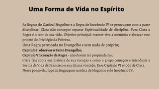As Regras do Cardeal Hugolino e a Regra de Inocêncio IV se preocupam com a parte
disciplinar. Clara não consegue separar Espiritualidade de disciplina. Para Clara a
Regra é o teor de sua vida. Objetivo principal: manter viva a memória e abraçar esse
projeto do Privilégio da Pobreza.
Uma Regra permeada no Evangelho e sem nada de próprio;
Capítulo I: observar o Santo Evangelho;
Capítulo VI: coração da Regra - não devem ter propriedades;
Clara fala conta sua história de sua vocação e como o grupo começou e introduzir a
Forma de Vida de Francisco e sua última vontade. Esse Capítulo VI é todo de Clara.
Nesse ponto ela, foge da linguagem jurídica de Hugolino e de Inocêncio IV.
Uma Forma de Vida no Espírito
 