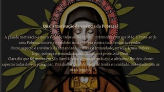 Qual a motivação da vivência da Pobreza?
A grande motivação é que o Filho de Deus se fez Pobre, juntamente com sua Mãe. E trata-se de
uma Pobreza concreta e também uma pobreza contra toda renúncia e poder.
Outro aspecto é a vivência da Irmandade. Pobreza e Irmandade, ou seja, Irmãs Pobres.
Logo, pobreza e irmandade como um dom e projeto de Deus.
Clara diz que foi morar em São Damião com algumas irmãs que o Altíssimo lhe deu. Outro
aspecto: todas devem participar. O trabalho dividido entre as Irmãs e o cuidado, sobretudo com as
mais frágeis.
 