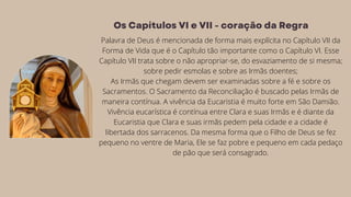 Palavra de Deus é mencionada de forma mais explícita no Capítulo VII da
Forma de Vida que é o Capítulo tão importante como o Capítulo VI. Esse
Capítulo VII trata sobre o não apropriar-se, do esvaziamento de si mesma;
sobre pedir esmolas e sobre as Irmãs doentes;
As Irmãs que chegam devem ser examinadas sobre a fé e sobre os
Sacramentos. O Sacramento da Reconciliação é buscado pelas Irmãs de
maneira contínua. A vivência da Eucaristia é muito forte em São Damião.
Vivência eucarística é contínua entre Clara e suas Irmãs e é diante da
Eucaristia que Clara e suas irmãs pedem pela cidade e a cidade é
libertada dos sarracenos. Da mesma forma que o Filho de Deus se fez
pequeno no ventre de Maria, Ele se faz pobre e pequeno em cada pedaço
de pão que será consagrado.
Os Capítulos VI e VII - coração da Regra
 