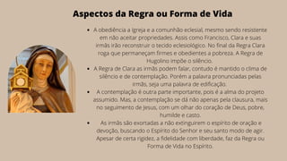 A obediência a Igreja e a comunhão eclesial, mesmo sendo resistente
em não aceitar propriedades. Assis como Francisco, Clara e suas
irmãs irão reconstruir o tecido eclesiológico. No final da Regra Clara
roga que permaneçam firmes e obedientes a pobreza. A Regra de
Hugolino impõe o silêncio.
A Regra de Clara as irmãs podem falar, contudo é mantido o clima de
silêncio e de contemplação. Porém a palavra pronunciadas pelas
irmãs, seja uma palavra de edificação.
A contemplação é outra parte importante, pois é a alma do projeto
assumido. Mas, a contemplação se dá não apenas pela clausura, mais
no seguimento de Jesus, com um olhar do coração de Deus, pobre,
humilde e casto.
As irmãs são exortadas a não extinguirem o espírito de oração e
devoção, buscando o Espírito do Senhor e seu santo modo de agir.
Apesar de certa rigidez, a fidelidade com liberdade, faz da Regra ou
Forma de Vida no Espírito.
Aspectos da Regra ou Forma de Vida
 