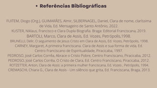 Referências Bibliográficas
FUITEM, Diogo (Org.), GUIMARÃES, Almir, SILBERNAGEL, Daniel, Clara de nome, claríssima
de Vida, Ed. Mensageiro de Santo Antônio, 2022.
KUSTER, Niklaus, Francisco e Clara Dupla Biografia. Braga: Editorial Franciscana, 2019.
BARTOLI, Marco, Clara de Assis, Ed. Vozes, Petrópolis,1998.
BRUNELLI, Delir, O seguimento de Jesus Cristo em Clara de Assis, Ed. Vozes, Petrópolis, 1998.
CARNEY, Margaret, A primeira franciscana. Clara de Assis e sua forma de vida, Ed.
Centro Franciscano de Espiritualidade, Piracicaba, 1997.
PEDROSO, José Carlos Corrêa, Abrace o Cristo Pobre, Centro Franciscano, Piracicaba, 2012.
PEDROSO, José Carlos Corrêa, O Cristo de Clara, Ed. Centro Franciscano, Piracicaba, 2012.
ROTZETTER, Anton, Clara de Assis: a primeira mulher franciscana, Ed. Vozes , Petrópolis, 1994.
CREMASCHI, Chiara G., Clara de Assis - Um silêncio que grita, Ed. Franciscana, Braga, 2013.
 