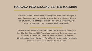 A mãe de Clara (Hortolana) preocupada com sua gestação e
após fazer uma peregrinação à terra Santa e a Roma, diante
do crucifixo, vai entregar a criança ao Deus Altíssimo, por
meio da oração, como um verdadeiro ofertório.
Vemos assim, que Francisco e Clara são marcados pela cruz.
Em São Damião em 1205 Francisco escuta o Cristo através do
crucifixo e a mãe de Clara em oração, escuta a voz do
Altíssimo também diante do Crucificado, que a criança, ainda
em seu ventre, trará claridade ao mundo.
MARCADA PELA CRUZ NO VENTRE MATERNO
 
