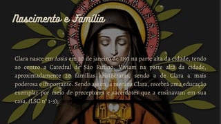 Nascimento e Família
Nascimento e Família
Clara nasce em Assis em 20 de janeiro de 1193 na parte alta da cidade, tendo
ao centro a Catedral de São Rufino. Viviam na parte alta da cidade,
aproximadamente 20 famílias aristocratas, sendo a de Clara a mais
poderosa e importante. Sendo assim, a menina Clara, recebrá uma educação
exemplar por meio de preceptores e sacerdotes que a ensinavam em sua
casa. (LSC n° 1-3);
 