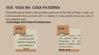 SUA VIDA NA CASA PATERNA
Clara desde pequena estende a mão aos pobres, possui uma intensa vida de entrega e oração, age
de forma misericordiosa com todos (LSC n° 3 versículo 5). Clara aprende com sua mãe, como ser
uma verdadeira cristã.
Cronologia das Fontes Franciscanas
1205
mensagem do
crucifixo de São
Damião à Francisco
para restaurar a
Igreja.
1206
Francisco começa com
suas próprias mãos a
Restauração de São
Damião e Profetiza sobre
as Damas Pobres.
(TestC 12-14)
 