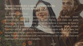 COMO CONHECEU O BEM-AVENTURADO
FRANCISCO E FICOU AMIGA DELE
Entre 12310/1211
Acontecem os primeiros encontros entre Clara e Francisco, muito
provavelmente, próximo a Catedral de São Rufino, pois Clara não podia
ausentar-se de sua casa paterna, por ser da nobreza e costume da época e
sempre estava presente sua amiga Bona de Guelfuccio. Nesse período
Francisco terá 29 anos e Clara 17 anos. Francisco então será para Clara, um
verdadeiro mistagogo, pois a introduzirá para dentro dos mistérios do Cristo
pobre, humilde e crucificado (LSC 1791 versículos 1-4; LSC 1792 n° 5). Clara será
impactada pelo anúncio do Evangelho.
 
